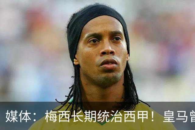 媒体：梅西长期统治西甲！皇马曾想招募他、但不可能成功！